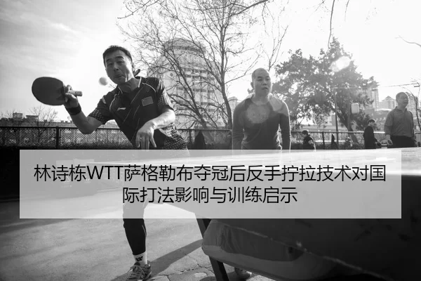 林诗栋WTT萨格勒布夺冠后反手拧拉技术对国际打法影响与训练启示