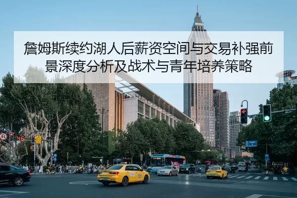 詹姆斯续约湖人后薪资空间与交易补强前景深度分析及战术与青年培养策略