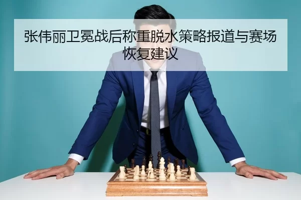 张伟丽卫冕战后称重脱水策略报道与赛场恢复建议